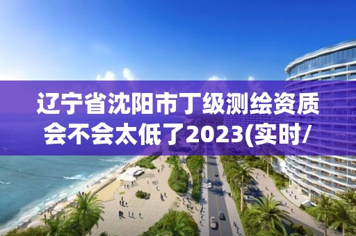 遼寧省沈陽市丁級測繪資質會不會太低了2023(實時/更新中)