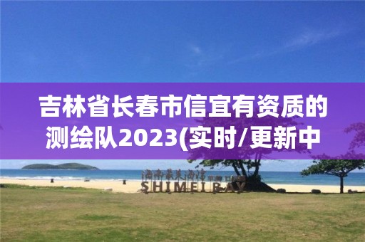 吉林省長春市信宜有資質(zhì)的測繪隊2023(實時/更新中)