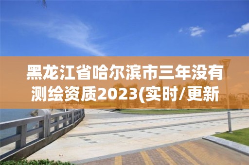 黑龍江省哈爾濱市三年沒有測繪資質2023(實時/更新中)