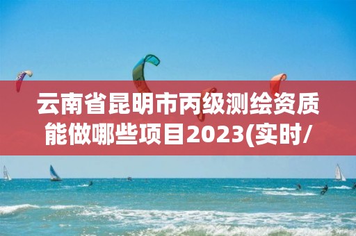 云南省昆明市丙級測繪資質能做哪些項目2023(實時/更新中)