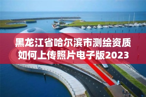 黑龍江省哈爾濱市測繪資質如何上傳照片電子版2023(實時/更新中)