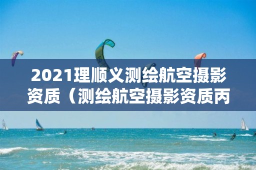 2021理順義測繪航空攝影資質（測繪航空攝影資質丙級）