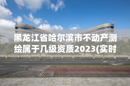 黑龍江省哈爾濱市不動產測繪屬于幾級資質2023(實時/更新中)