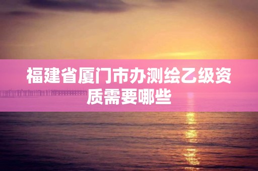 福建省廈門市辦測繪乙級資質需要哪些