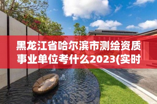 黑龍江省哈爾濱市測繪資質事業單位考什么2023(實時/更新中)