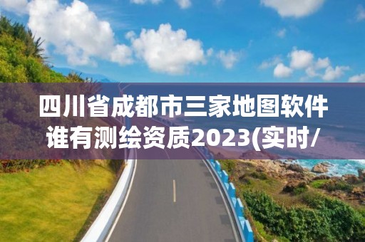 四川省成都市三家地圖軟件誰有測繪資質2023(實時/更新中)