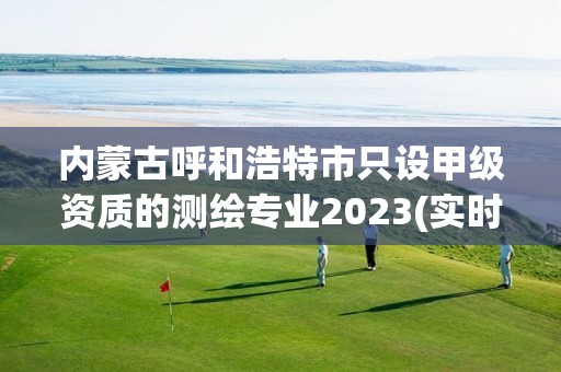 內蒙古呼和浩特市只設甲級資質的測繪專業2023(實時/更新中)