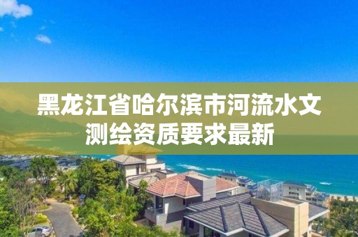 黑龍江省哈爾濱市河流水文測繪資質要求最新