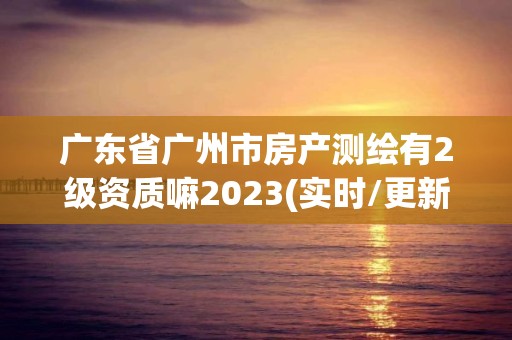 廣東省廣州市房產測繪有2級資質嘛2023(實時/更新中)