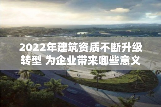 2022年建筑資質不斷升級轉型 為企業帶來哪些意義？