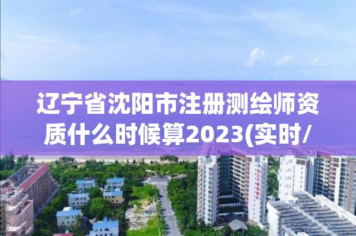 遼寧省沈陽市注冊測繪師資質什么時候算2023(實時/更新中)