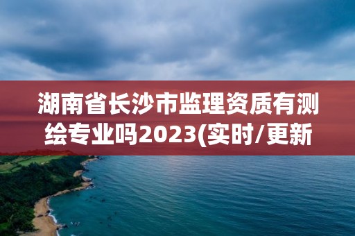 湖南省長沙市監(jiān)理資質(zhì)有測繪專業(yè)嗎2023(實(shí)時(shí)/更新中)