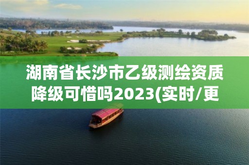 湖南省長沙市乙級測繪資質(zhì)降級可惜嗎2023(實時/更新中)