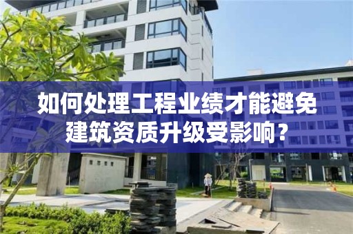 如何處理工程業績才能避免建筑資質升級受影響？