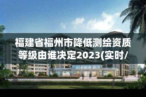 福建省福州市降低測繪資質等級由誰決定2023(實時/更新中)