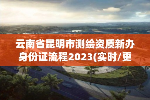 云南省昆明市測繪資質(zhì)新辦身份證流程2023(實(shí)時(shí)/更新中)