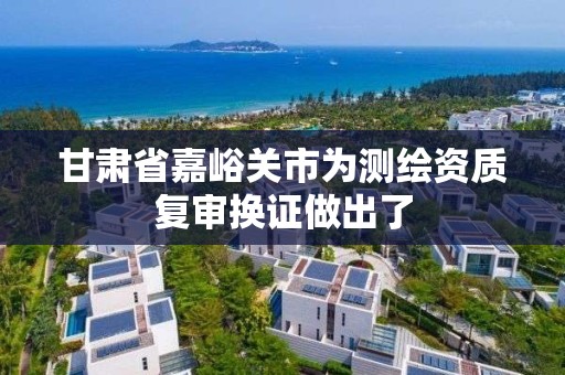 甘肅省嘉峪關市為測繪資質復審換證做出了