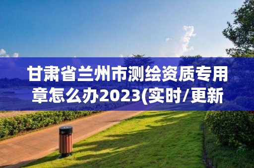 甘肅省蘭州市測繪資質專用章怎么辦2023(實時/更新中)