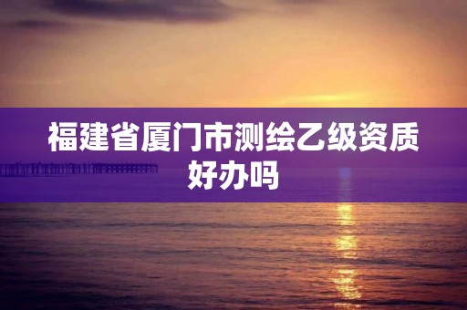 福建省廈門市測繪乙級資質好辦嗎