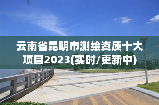 云南省昆明市測繪資質十大項目2023(實時/更新中)