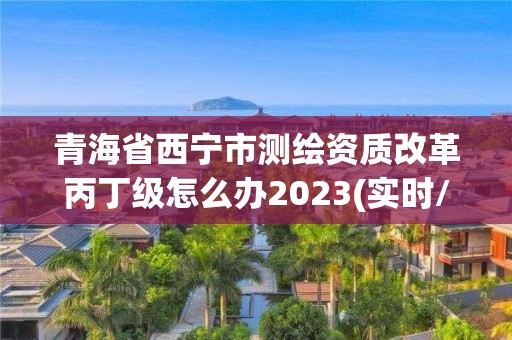 青海省西寧市測繪資質改革丙丁級怎么辦2023(實時/更新中)