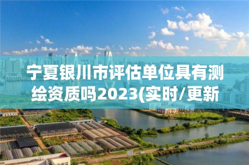 寧夏銀川市評估單位具有測繪資質嗎2023(實時/更新中)