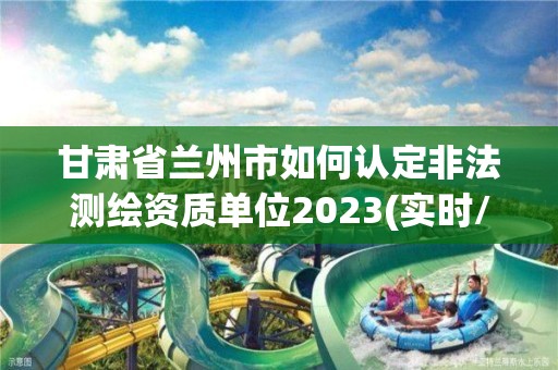 甘肅省蘭州市如何認定非法測繪資質單位2023(實時/更新中)