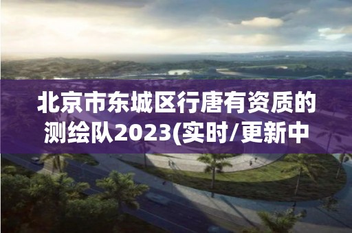 北京市東城區(qū)行唐有資質的測繪隊2023(實時/更新中)