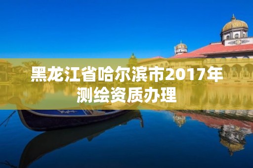 黑龍江省哈爾濱市2017年測繪資質(zhì)辦理