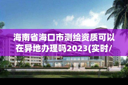 海南省海口市測繪資質可以在異地辦理嗎2023(實時/更新中)