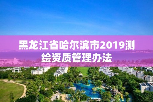 黑龍江省哈爾濱市2019測繪資質管理辦法