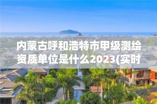 內(nèi)蒙古呼和浩特市甲級測繪資質(zhì)單位是什么2023(實時/更新中)