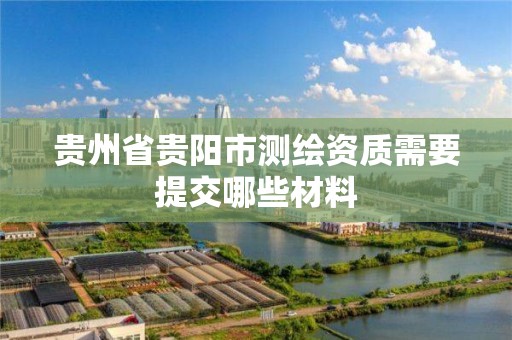 貴州省貴陽市測繪資質(zhì)需要提交哪些材料