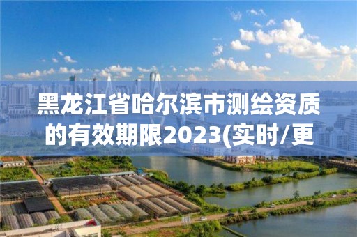 黑龍江省哈爾濱市測繪資質的有效期限2023(實時/更新中)