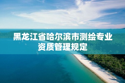 黑龍江省哈爾濱市測繪專業(yè)資質(zhì)管理規(guī)定