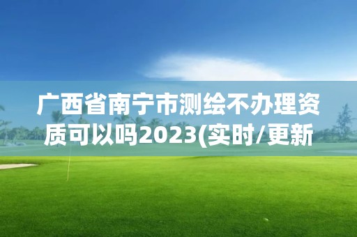 廣西省南寧市測繪不辦理資質可以嗎2023(實時/更新中)