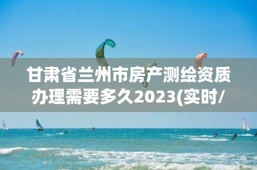 甘肅省蘭州市房產測繪資質辦理需要多久2023(實時/更新中)