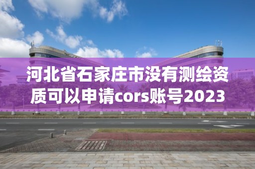 河北省石家莊市沒有測繪資質可以申請cors賬號2023(實時/更新中)