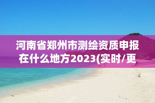 河南省鄭州市測繪資質申報在什么地方2023(實時/更新中)