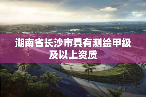 湖南省長沙市具有測繪甲級及以上資質