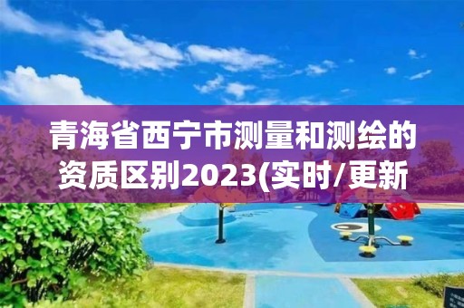 青海省西寧市測(cè)量和測(cè)繪的資質(zhì)區(qū)別2023(實(shí)時(shí)/更新中)