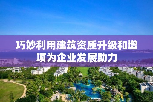 巧妙利用建筑資質升級和增項為企業發展助力