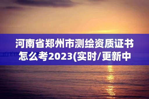 河南省鄭州市測繪資質(zhì)證書怎么考2023(實時/更新中)