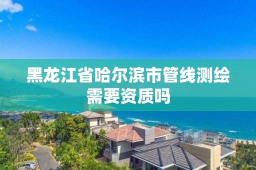 黑龍江省哈爾濱市管線測繪需要資質(zhì)嗎