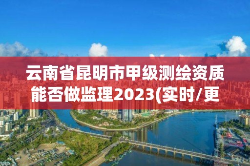 云南省昆明市甲級測繪資質能否做監理2023(實時/更新中)