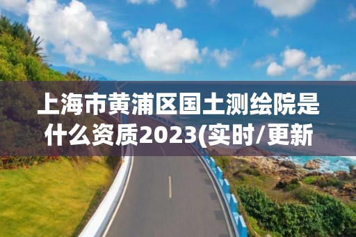 上海市黃浦區國土測繪院是什么資質2023(實時/更新中)