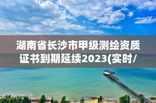 湖南省長沙市甲級測繪資質證書到期延續2023(實時/更新中)