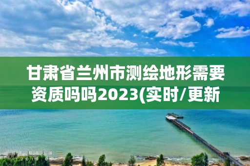 甘肅省蘭州市測繪地形需要資質(zhì)嗎嗎2023(實時/更新中)