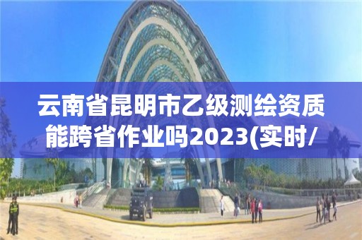 云南省昆明市乙級測繪資質(zhì)能跨省作業(yè)嗎2023(實時/更新中)