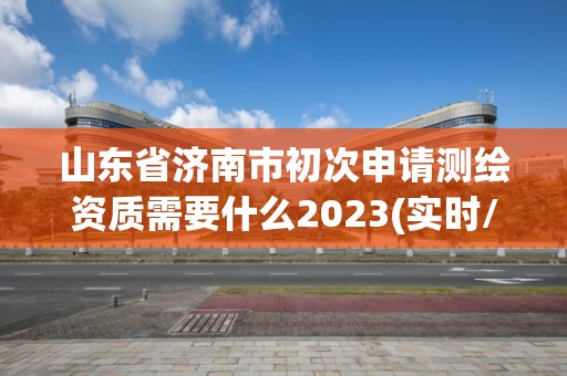 山東省濟南市初次申請測繪資質需要什么2023(實時/更新中)